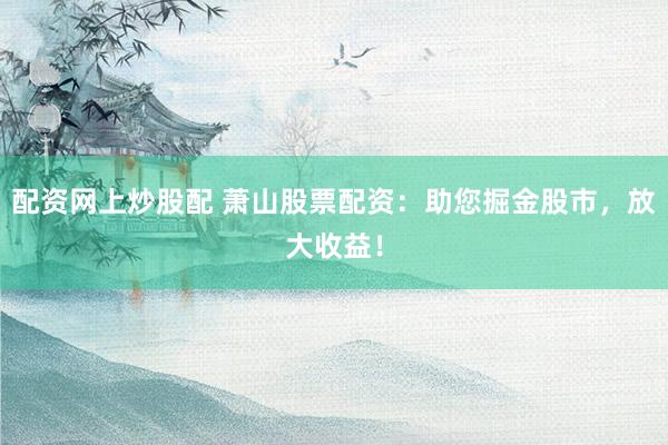 配资网上炒股配 萧山股票配资：助您掘金股市，放大收益！