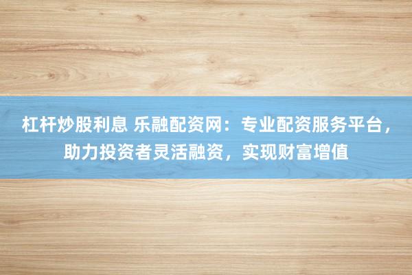 杠杆炒股利息 乐融配资网：专业配资服务平台，助力投资者灵活融资，实现财富增值