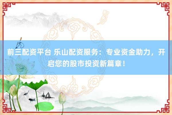 前三配资平台 乐山配资服务：专业资金助力，开启您的股市投资新篇章！