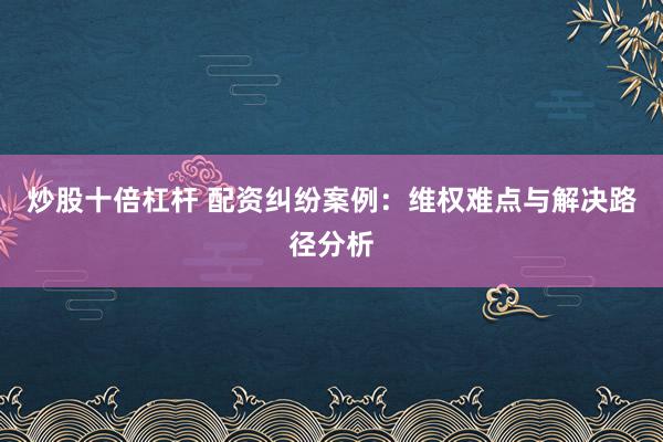 炒股十倍杠杆 配资纠纷案例：维权难点与解决路径分析