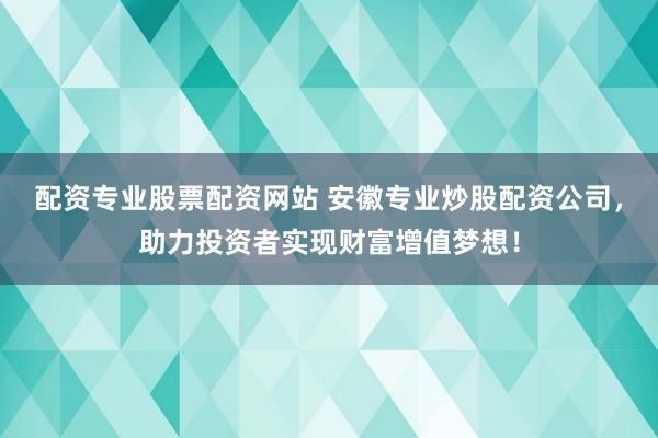 配资专业股票配资网站 安徽专业炒股配资公司，助力投资者实现财富增值梦想！