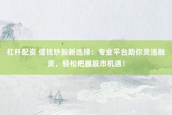 杠杆配资 借钱炒股新选择：专业平台助你灵活融资，轻松把握股市机遇！