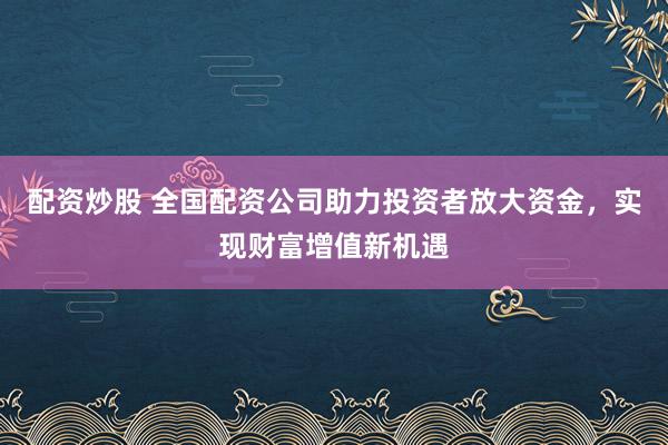 配资炒股 全国配资公司助力投资者放大资金，实现财富增值新机遇