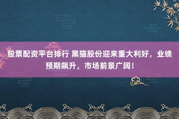 股票配资平台排行 黑猫股份迎来重大利好，业绩预期飙升，市场前景广阔！