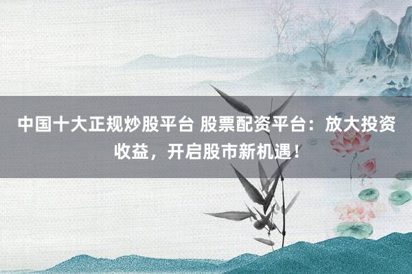 中国十大正规炒股平台 股票配资平台：放大投资收益，开启股市新机遇！