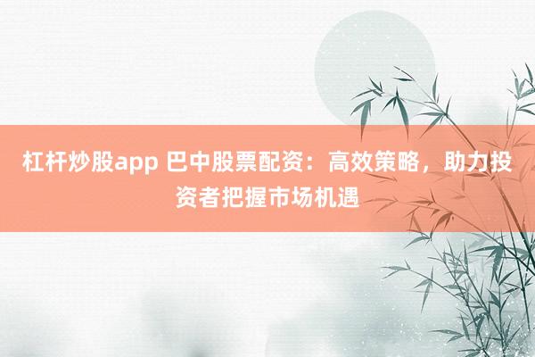 杠杆炒股app 巴中股票配资：高效策略，助力投资者把握市场机遇