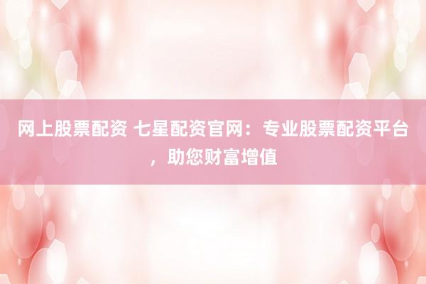 网上股票配资 七星配资官网：专业股票配资平台，助您财富增值