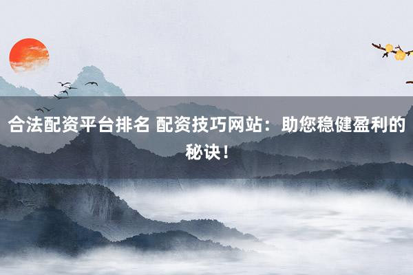 合法配资平台排名 配资技巧网站：助您稳健盈利的秘诀！