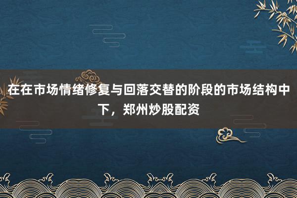 在在市场情绪修复与回落交替的阶段的市场结构中下，郑州炒股配资