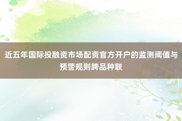 近五年国际投融资市场配资官方开户的监测阈值与预警规则跨品种联