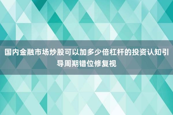 国内金融市场炒股可以加多少倍杠杆的投资认知引导周期错位修复视