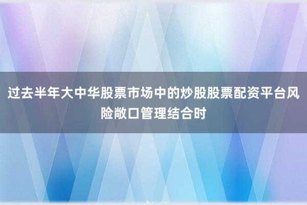 过去半年大中华股票市场中的炒股股票配资平台风险敞口管理结合时