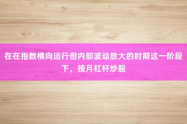 在在指数横向运行但内部波动放大的时期这一阶段下，按月杠杆炒股