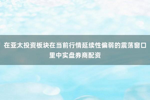 在亚太投资板块在当前行情延续性偏弱的震荡窗口里中实盘券商配资