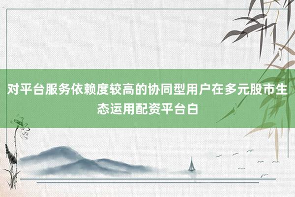 对平台服务依赖度较高的协同型用户在多元股市生态运用配资平台白